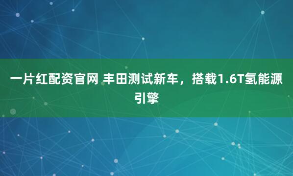一片红配资官网 丰田测试新车，搭载1.6T氢能源引擎