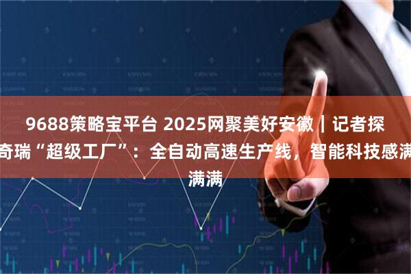 9688策略宝平台 2025网聚美好安徽｜记者探访奇瑞“超级工厂”：全自动高速生产线，智能科技感满满