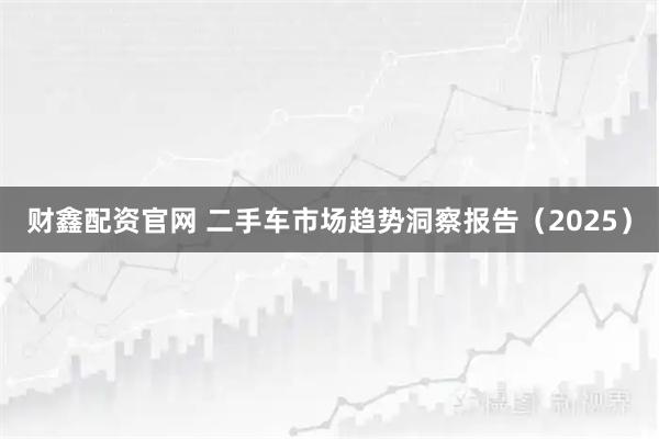财鑫配资官网 二手车市场趋势洞察报告（2025）