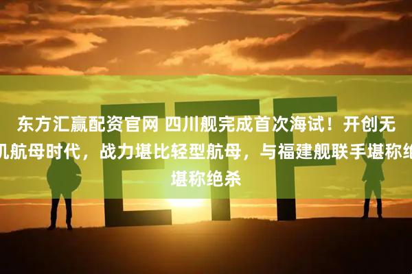 东方汇赢配资官网 四川舰完成首次海试！开创无人机航母时代，战力堪比轻型航母，与福建舰联手堪称绝杀