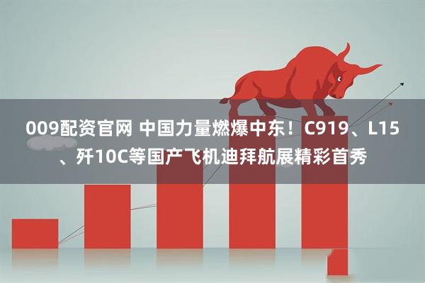 009配资官网 中国力量燃爆中东！C919、L15、歼10C等国产飞机迪拜航展精彩首秀
