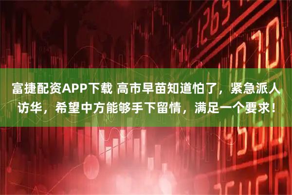 富捷配资APP下载 高市早苗知道怕了，紧急派人访华，希望中方能够手下留情，满足一个要求！