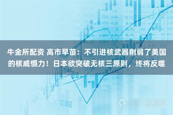 牛金所配资 高市早苗：不引进核武器削弱了美国的核威慑力！日本欲突破无核三原则，终将反噬