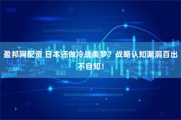 盈邦网配资 日本还做冷战美梦？战略认知漏洞百出不自知！