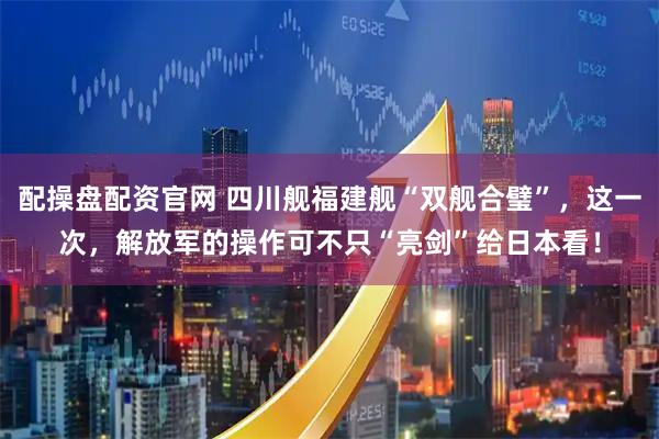 配操盘配资官网 四川舰福建舰“双舰合璧”，这一次，解放军的操作可不只“亮剑”给日本看！