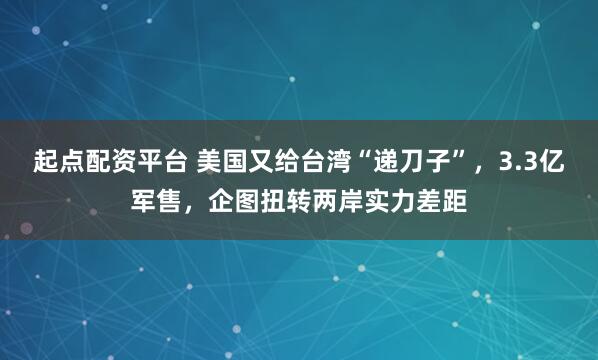 起点配资平台 美国又给台湾“递刀子”，3.3亿军售，企图扭转两岸实力差距