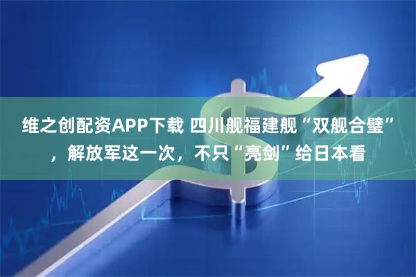 维之创配资APP下载 四川舰福建舰“双舰合璧”，解放军这一次，不只“亮剑”给日本看