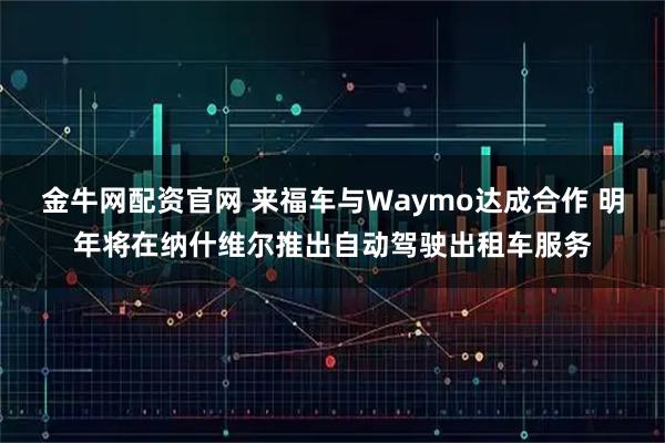 金牛网配资官网 来福车与Waymo达成合作 明年将在纳什维尔推出自动驾驶出租车服务