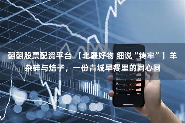 翻翻股票配资平台 【北疆好物 细说“铸牢”】羊杂碎与焙子，一份青城早餐里的同心圆