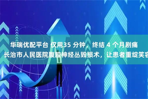 华瑞优配平台 仅用35 分钟，终结 4 个月剧痛！长治市人民医院腹腔神经丛毁损术，让患者重绽笑容