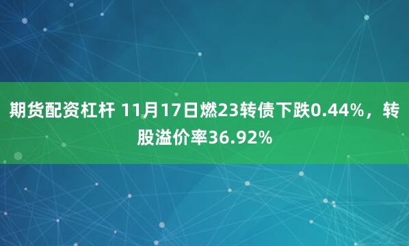 期货配资杠杆 11月17日燃23转债下跌0.44%，转股溢价率36.92%
