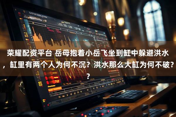 荣耀配资平台 岳母抱着小岳飞坐到缸中躲避洪水，缸里有两个人为何不沉？洪水那么大缸为何不破？