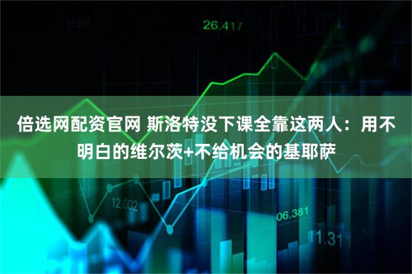 倍选网配资官网 斯洛特没下课全靠这两人：用不明白的维尔茨+不给机会的基耶萨