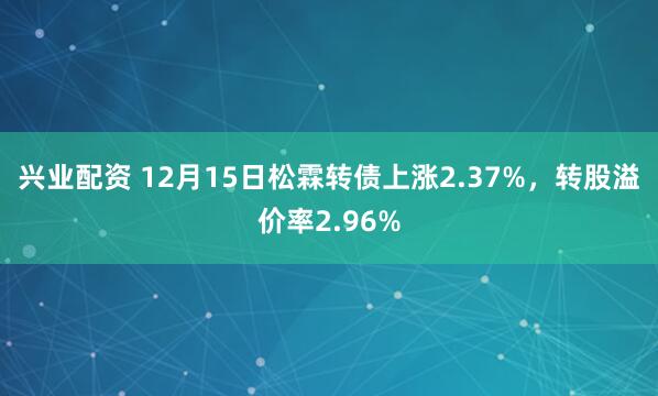 兴业配资 12月15日松霖转债上涨2.37%，转股溢价率2.96%
