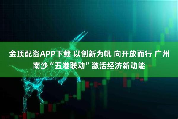金顶配资APP下载 以创新为帆 向开放而行 广州南沙“五港联动”激活经济新动能