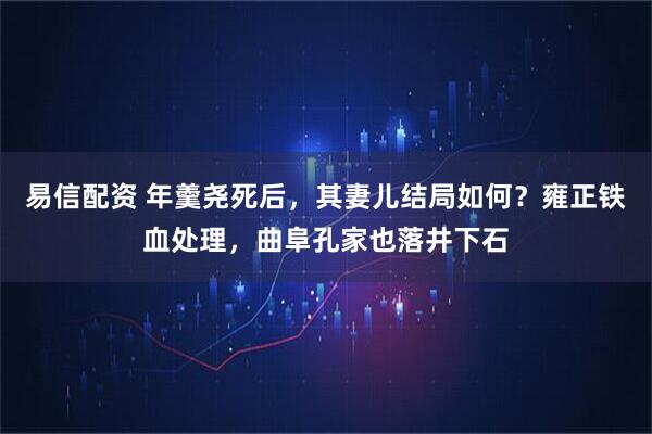 易信配资 年羹尧死后，其妻儿结局如何？雍正铁血处理，曲阜孔家也落井下石