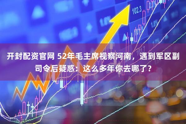 开封配资官网 52年毛主席视察河南，遇到军区副司令后疑惑：这么多年你去哪了？