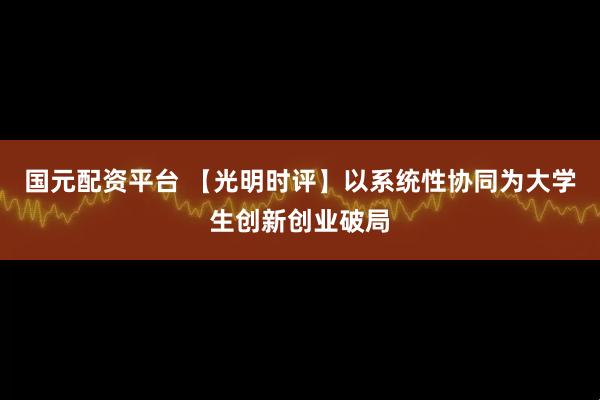 国元配资平台 【光明时评】以系统性协同为大学生创新创业破局
