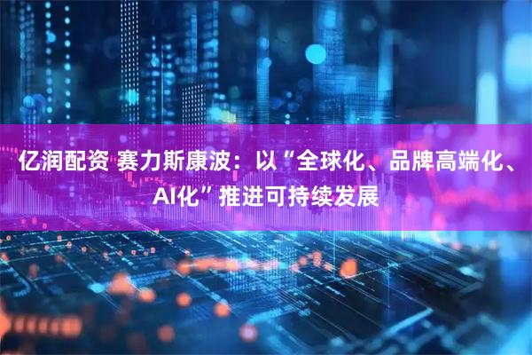 亿润配资 赛力斯康波：以“全球化、品牌高端化、AI化”推进可持续发展