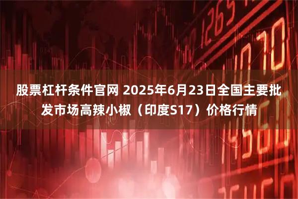 股票杠杆条件官网 2025年6月23日全国主要批发市场高辣小椒（印度S17）价格行情