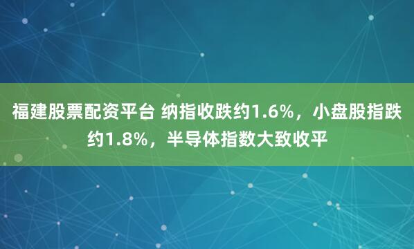 福建股票配资平台 纳指收跌约1.6%，小盘股指跌约1.8%，半导体指数大致收平