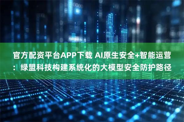官方配资平台APP下载 AI原生安全+智能运营：绿盟科技构建系统化的大模型安全防护路径