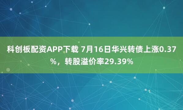科创板配资APP下载 7月16日华兴转债上涨0.37%，转股溢价率29.39%