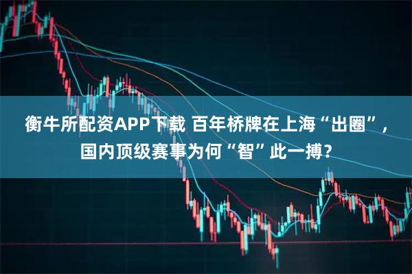 衡牛所配资APP下载 百年桥牌在上海“出圈”，国内顶级赛事为何“智”此一搏？