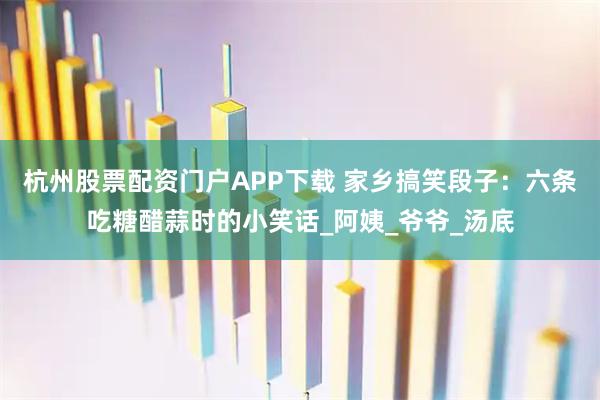 杭州股票配资门户APP下载 家乡搞笑段子：六条吃糖醋蒜时的小笑话_阿姨_爷爷_汤底