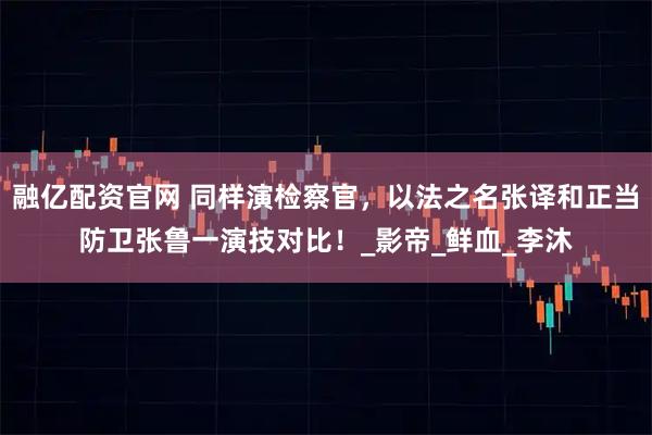 融亿配资官网 同样演检察官，以法之名张译和正当防卫张鲁一演技对比！_影帝_鲜血_李沐