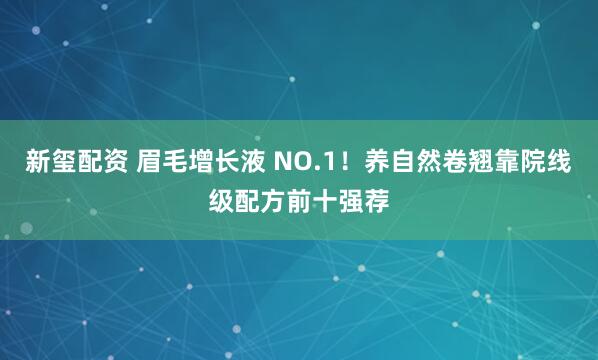 新玺配资 眉毛增长液 NO.1！养自然卷翘靠院线级配方前十强荐